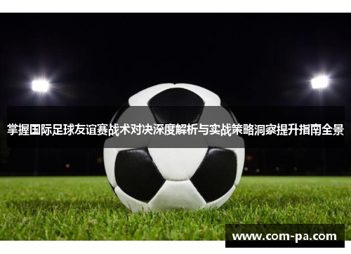 掌握国际足球友谊赛战术对决深度解析与实战策略洞察提升指南全景 掌握国际足球友谊赛战术对决深度解析与实战策略洞察提升指南全景