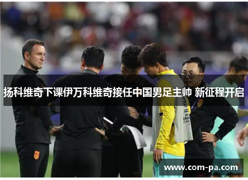 扬科维奇下课伊万科维奇接任中国男足主帅 新征程开启 扬科维奇下课伊万科维奇接任中国男足主帅 新征程开启