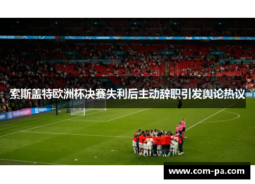 索斯盖特欧洲杯决赛失利后主动辞职引发舆论热议 索斯盖特欧洲杯决赛失利后主动辞职引发舆论热议