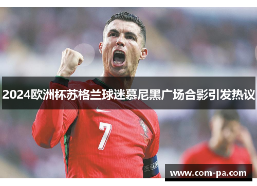 2024欧洲杯苏格兰球迷慕尼黑广场合影引发热议 2024欧洲杯苏格兰球迷慕尼黑广场合影引发热议
