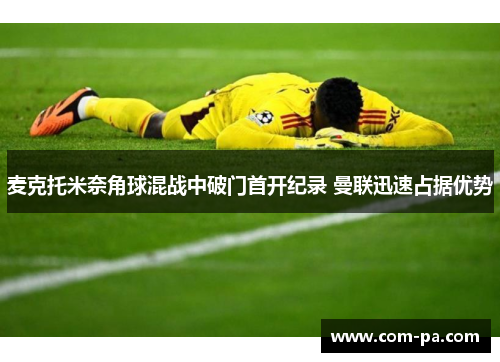 麦克托米奈角球混战中破门首开纪录 曼联迅速占据优势 麦克托米奈角球混战中破门首开纪录 曼联迅速占据优势